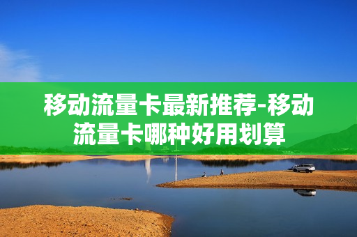 移动流量卡最新推荐-移动流量卡哪种好用划算