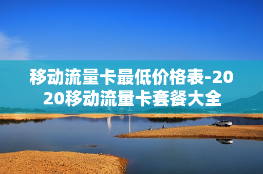 移动流量卡最低价格表-2020移动流量卡套餐大全