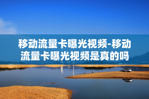 移动流量卡曝光视频-移动流量卡曝光视频是真的吗