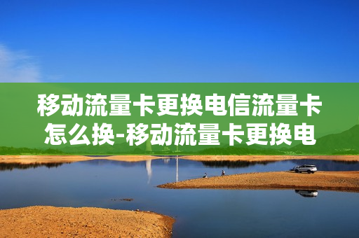 移动流量卡更换电信流量卡怎么换-移动流量卡更换电信流量卡怎么换的