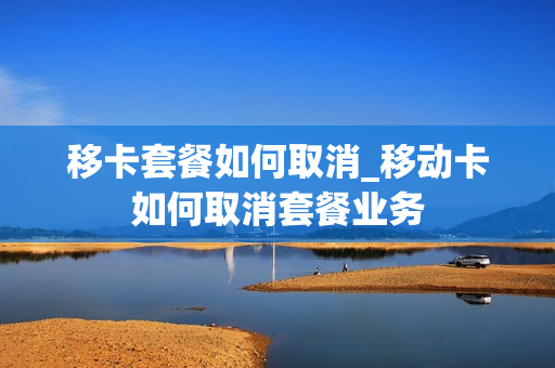 移卡套餐如何取消_移动卡如何取消套餐业务