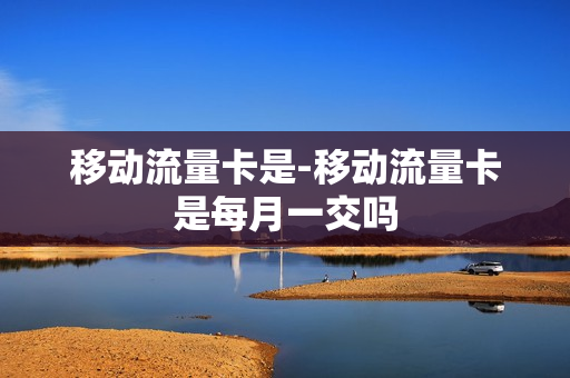 移动流量卡是-移动流量卡是每月一交吗