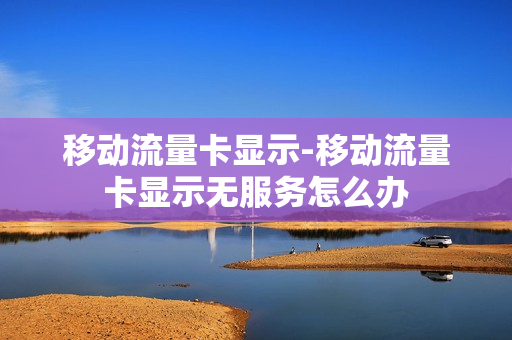 移动流量卡显示-移动流量卡显示无服务怎么办