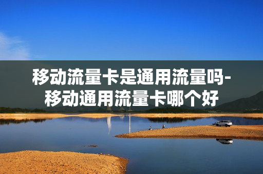 移动流量卡是通用流量吗-移动通用流量卡哪个好
