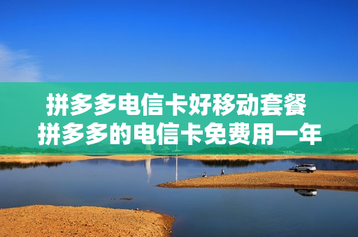 拼多多电信卡好移动套餐 拼多多的电信卡免费用一年是真的吗