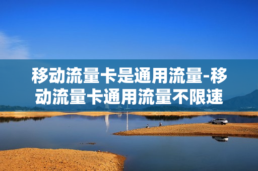 移动流量卡是通用流量-移动流量卡通用流量不限速