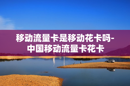 移动流量卡是移动花卡吗-中国移动流量卡花卡