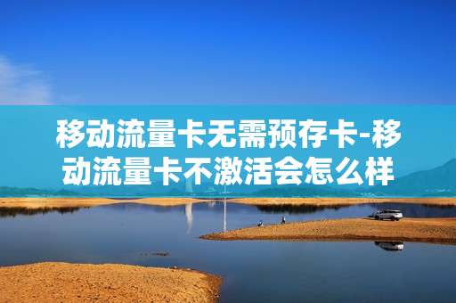 移动流量卡无需预存卡-移动流量卡不激活会怎么样