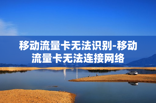 移动流量卡无法识别-移动流量卡无法连接网络