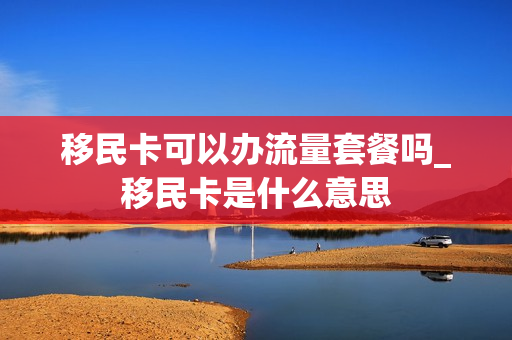 移民卡可以办流量套餐吗_移民卡是什么意思