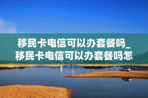 移民卡电信可以办套餐吗_移民卡电信可以办套餐吗怎么办