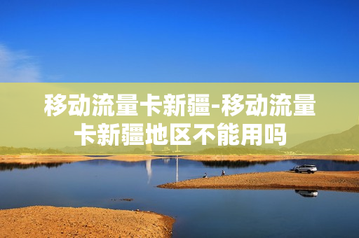 移动流量卡新疆-移动流量卡新疆地区不能用吗