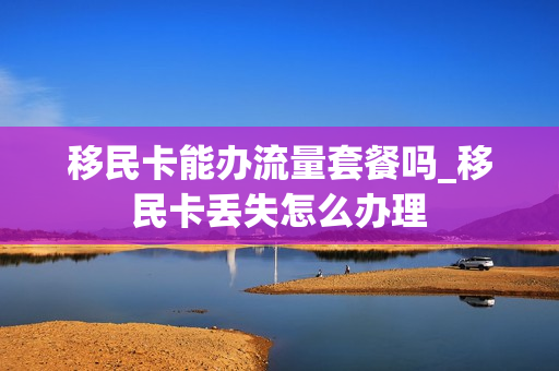 移民卡能办流量套餐吗_移民卡丢失怎么办理