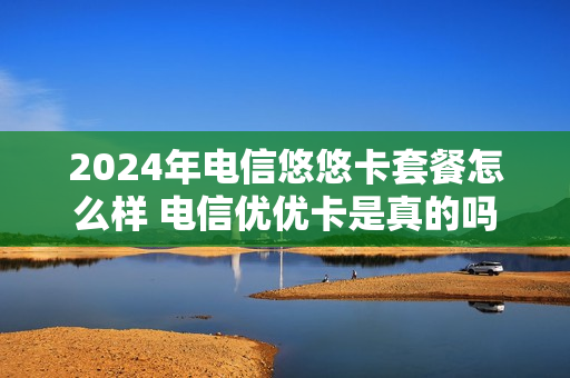 2024年电信悠悠卡套餐怎么样 电信优优卡是真的吗