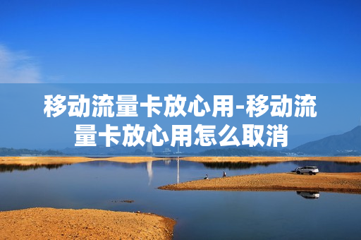移动流量卡放心用-移动流量卡放心用怎么取消