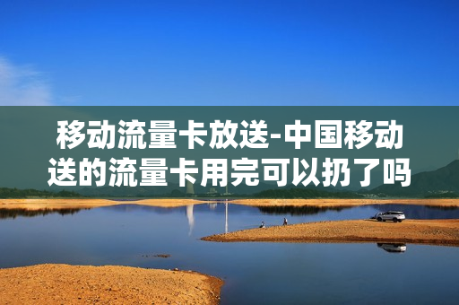 移动流量卡放送-中国移动送的流量卡用完可以扔了吗