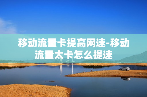 移动流量卡提高网速-移动流量太卡怎么提速