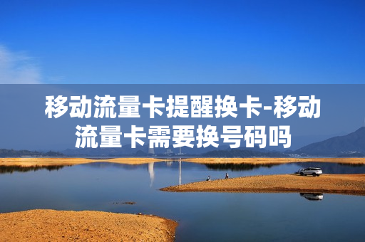 移动流量卡提醒换卡-移动流量卡需要换号码吗