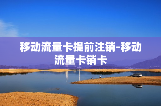 移动流量卡提前注销-移动流量卡销卡