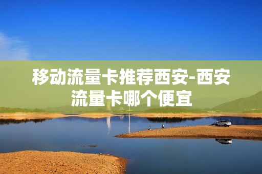 移动流量卡推荐西安-西安流量卡哪个便宜