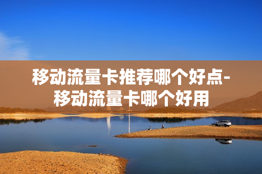 移动流量卡推荐哪个好点-移动流量卡哪个好用