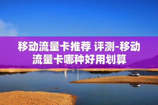 移动流量卡推荐 评测-移动流量卡哪种好用划算