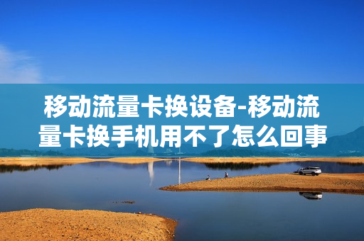 移动流量卡换设备-移动流量卡换手机用不了怎么回事