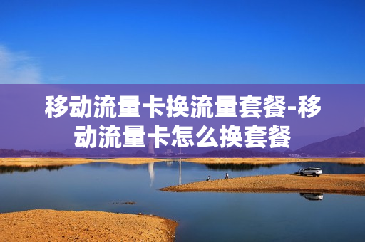 移动流量卡换流量套餐-移动流量卡怎么换套餐