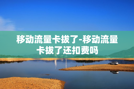移动流量卡拔了-移动流量卡拔了还扣费吗
