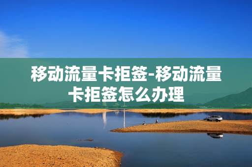 移动流量卡拒签-移动流量卡拒签怎么办理