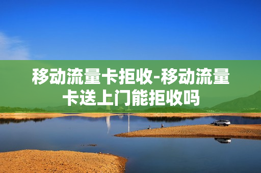 移动流量卡拒收-移动流量卡送上门能拒收吗