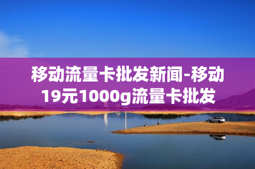 移动流量卡批发新闻-移动19元1000g流量卡批发
