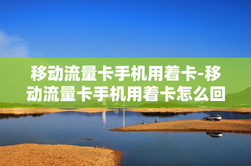 移动流量卡手机用着卡-移动流量卡手机用着卡怎么回事