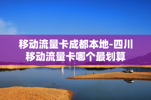 移动流量卡成都本地-四川移动流量卡哪个最划算