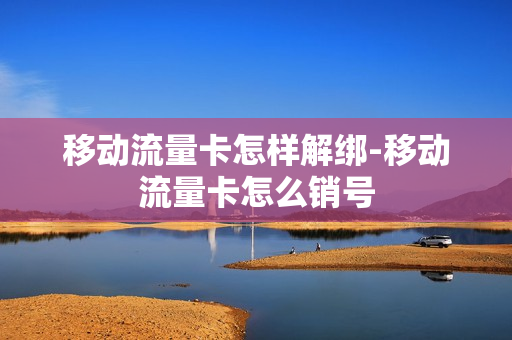移动流量卡怎样解绑-移动流量卡怎么销号