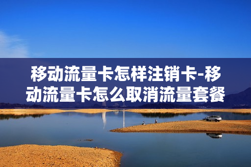 移动流量卡怎样注销卡-移动流量卡怎么取消流量套餐