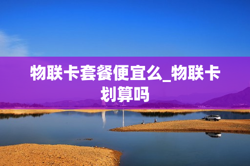 物联卡套餐便宜么_物联卡划算吗