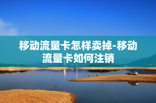 移动流量卡怎样卖掉-移动流量卡如何注销
