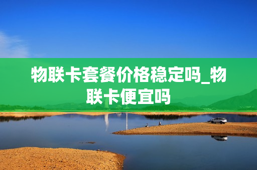 物联卡套餐价格稳定吗_物联卡便宜吗