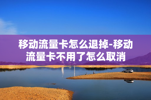 移动流量卡怎么退掉-移动流量卡不用了怎么取消