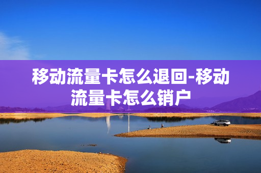 移动流量卡怎么退回-移动流量卡怎么销户