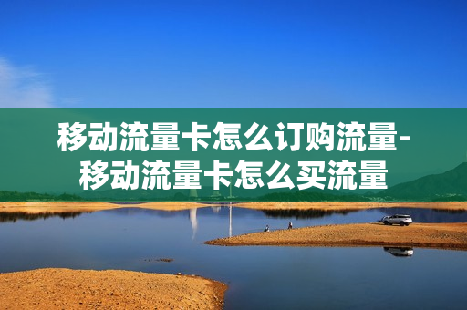 移动流量卡怎么订购流量-移动流量卡怎么买流量