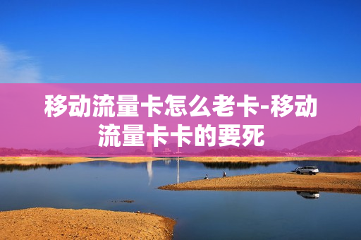 移动流量卡怎么老卡-移动流量卡卡的要死
