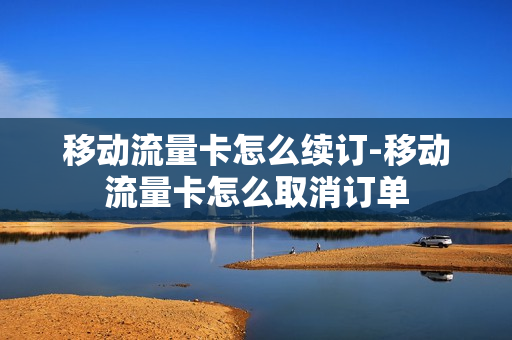 移动流量卡怎么续订-移动流量卡怎么取消订单