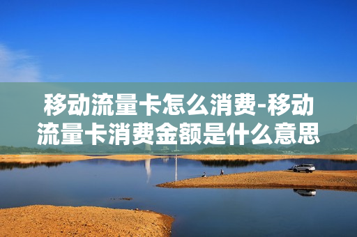 移动流量卡怎么消费-移动流量卡消费金额是什么意思