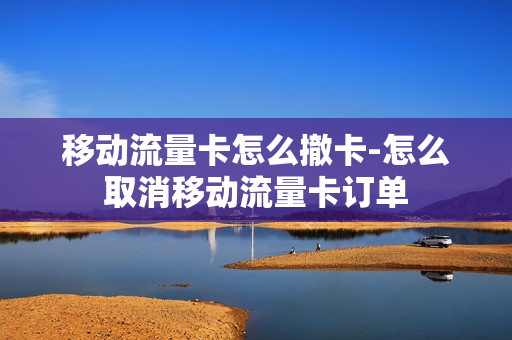 移动流量卡怎么撤卡-怎么取消移动流量卡订单