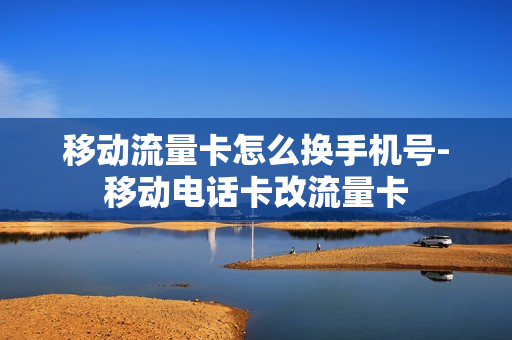 移动流量卡怎么换手机号-移动电话卡改流量卡