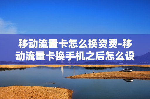 移动流量卡怎么换资费-移动流量卡换手机之后怎么设置