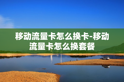 移动流量卡怎么换卡-移动流量卡怎么换套餐
