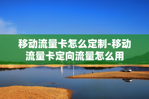 移动流量卡怎么定制-移动流量卡定向流量怎么用